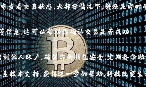 给别人转账 TP 钱包 (TronLink 钱包) 的过程其实相对简单，但为了确保操作顺利，我们一步一步来：

第一步：确认钱包地址
在进行转账之前，首先要确保你拥有正确的接收方地址。这个地址是一个以“T”开头的字符串，类似于“TVSz6bN9XX1xxxxx...”。请确保在进行转账前再次核对接收方的地址，以避免转账到错误的地址，导致资产无法找回。

第二步：打开 TP 钱包应用
启动你的 TP 钱包应用，可以在手机上的应用程序列表中找到它。打开后，输入密码或使用指纹识别登录到你的钱包账户。如果你是第一次使用，确保你已经创建了钱包并备份了助记词，以防丢失访问权限。

第三步：选择转账功能
登录成功后，在主界面找到并点击“转账”或“发送”按钮。这通常在首页的显眼位置，便于用户快速找到相关功能。

第四步：输入接收方地址和转账金额
在转账界面，你需要输入接收方的地址和你想要发送的金额。通常有两个输入框，一个用于地址，另外一个用于金额。请确保使用正确的地址格式，避免出现错误。此外，TP 钱包一般会显示你当前钱包的余额，方便你确认是否有足够的资金进行转账。

第五步：确认手续费
在转账过程中，TP 钱包会告诉你此次转账的手续费。手续费是根据网络的拥堵程度自动计算的，一般来说，手续费相对较低。请确保你的钱包中有足够的 TRX（波场币）来支付手续费。如果余额不足，你需要先购买一些 TRX。

第六步：确认交易信息
在你输入完接收方地址和金额后，仔细检查所有信息，确保没有错误。错误的地址将导致资金无法找回，再次核对是非常重要的步骤。一旦确认信息无误，点击“确认”或“发送”按钮继续操作。

第七步：输入交易密码
在你点击确认后，系统会要求你输入交易密码。这是为了确保安全性，保护你的资产不被未经授权的访问。请认真输入你的交易密码，然后确认。

第八步：等待交易确认
提交转账申请后，系统会处理你的请求，这可能需要几分钟时间。在此期间，你可以在钱包的交易记录中查看交易状态。大部分情况下，转账是即时的，但在网络比较繁忙时，可能会稍微延迟。

第九步：查看交易记录
一旦交易完成，你可以在 TP 钱包的交易记录中查看你刚才的转账记录，包括时间、金额和交易状态等信息。这可以帮助你确认交易是否成功。

总结
使用 TP 钱包进行转账是一个的过程，只要你仔细检查接收方地址和转账金额，就能方便地将资产转到他人账户。确保你的钱包安全，定期备份助记词，以防意外遗失。

希望这些步骤能够帮助你顺利完成转账。如果你在使用过程中遇到任何问题，建议查阅官方文档或联系技术支持，获得进一步的帮助。科技改变生活，让我们在区块链的世界中畅行无阻！