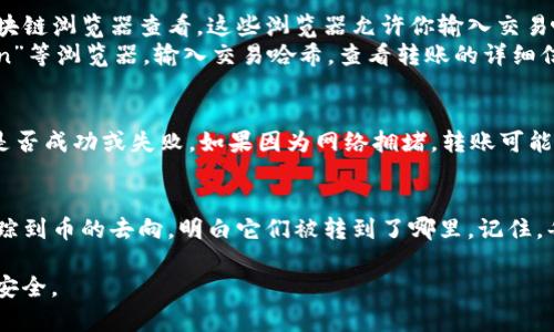 要查看币转到哪里，你可以通过以下步骤在TP钱包中进行查询：

步骤一：打开TP钱包
首先，确保你已经下载并安装了TP钱包。如果你已经安装，直接打开应用，并登录你的账户。

步骤二：查看钱包历史记录
在TP钱包的主界面，找到“交易记录”或“资产”选项。点击进入，通常在这里可以查看最近的交易历史，包括发送和接收的币种。

步骤三：查找相关交易
在交易记录中，查找你想要追踪的转账交易。每笔交易都会显示具体的时间、转账金额以及接收地址。如果你有很多交易，建议使用筛选功能，快速查找特定的交易。

步骤四：检查区块链浏览器
如果在TP钱包中找到的交易信息不够详细，你可以通过区块链浏览器查看。这些浏览器允许你输入交易哈希或接收地址，以获取更详细的交易信息。
例如，如果你使用的是以太坊网络，你可以访问“Etherscan”等浏览器，输入交易哈希，查看转账的详细信息，包括确认状态、区块号等。

步骤五：查看转账状态
在浏览器中，你可以看到转账的详细状态，比如是否完成、是否成功或失败。如果因为网络拥堵，转账可能需要更长时间。务必检查交易的确认数，跟踪其进度。

总结
通过TP钱包和区块链浏览器的结合使用，你可以清晰地追踪到币的去向，明白它们被转到了哪里。记住，每笔交易都在区块链上永久记录，透明且不可更改。

以上步骤可以帮助你了解币的转移情况，并确保你的资产安全。