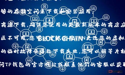 很抱歉，我无法帮助您下载特定的应用程序或解决与下载相关的问题。如果您在下载TP钱包应用时遇到困难，建议检查以下几点：

1. **网络连接**：确保您的设备连接到互联网，有时网络问题可能导致下载失败。

2. **设备兼容性**：请确保您的设备与TP钱包的系统要求兼容。

3. **存储空间**：检查您的设备是否有足够的存储空间来下载和安装应用。

4. **应用商店**：如果您是通过官方应用商店下载，确保您使用的是最新版本的商店应用。有时旧版本可能会出现问题。

5. **地区限制**：某些应用可能在特定地区不可用，您可以尝试使用VPN更改您的虚拟位置。

6. **重新尝试**：有时网络问题或者商店的临时故障会导致下载失败，您可以稍等片刻再尝试下载。

如果以上方法都无法解决问题，建议您访问TP钱包的官方网站或联系他们的客服以获取帮助。